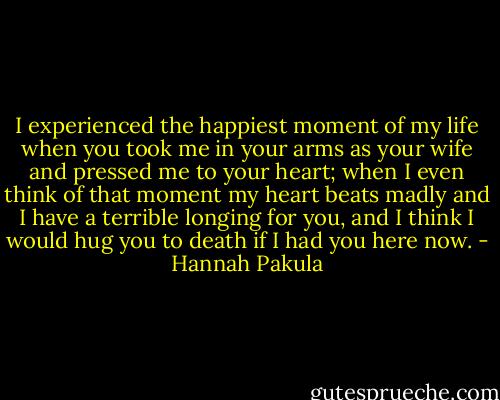 I experienced the happiest moment of my life when you took me in your arms as your wife and pressed me to your heart; when I even think of that moment my heart beats madly and I have a terrible longing for you, and I think I would hug you to death if I had you here now. - Hannah Pakula