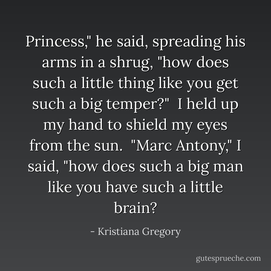 Princess," he said, spreading his arms in a shrug, "how does such a little thing like you get such a big temper?"<br /><br />I held up my hand to shield my eyes from the sun.<br /><br />"Marc Antony," I said, "how does such a big man like you have such a little brain? - Kristiana Gregory
