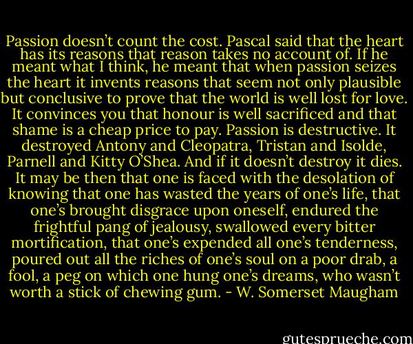 Passion doesn’t count the cost. Pascal said that the heart has its reasons that reason takes no account of. If he meant what I think, he meant that when passion seizes the heart it invents reasons that seem not only plausible but conclusive to prove that the world is well lost for love. It convinces you that honour is well sacrificed and that shame is a cheap price to pay. Passion is destructive. It destroyed Antony and Cleopatra, Tristan and Isolde, Parnell and Kitty O’Shea. And if it doesn’t destroy it dies. It may be then that one is faced with the desolation of knowing that one has wasted the years of one’s life, that one’s brought disgrace upon oneself, endured the frightful pang of jealousy, swallowed every bitter mortification, that one’s expended all one’s tenderness, poured out all the riches of one’s soul on a poor drab, a fool, a peg on which one hung one’s dreams, who wasn’t worth a stick of chewing gum. - W. Somerset Maugham