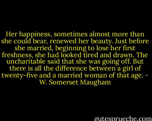 Her happiness, sometimes almost more than she could bear, renewed her beauty. Just before she married, beginning to lose her first freshness, she had looked tired and drawn. The uncharitable said that she was going off. But there is all the difference between a girl of twenty-five and a married woman of that age. - W. Somerset Maugham