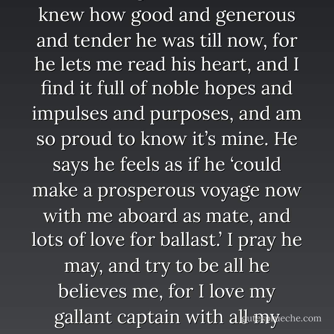 It is so beautiful to be loved as Laurie loves me; he isn’t sentimental, doesn’t say much about it, but I see and feel it in all he says and does, and it makes me so happy and so humble that I don’t seem to be the same girl I was. I never knew how good and generous and tender he was till now, for he lets me read his heart, and I find it full of noble hopes and impulses and purposes, and am so proud to know it’s mine. He says he feels as if he ‘could make a prosperous voyage now with me aboard as mate, and lots of love for ballast.’ I pray he may, and try to be all he believes me, for I love my gallant captain with all my heart and soul and might, and never will desert him while God lets us be together. Oh, Mother, I never knew how much like heaven this world could be when two people love and live for one another! - Louisa May Alcott