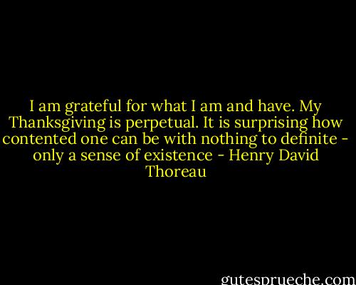 I am grateful for what I am and have. My Thanksgiving is perpetual. It is surprising how contented one can be with nothing to definite - only a sense of existence - Henry David Thoreau