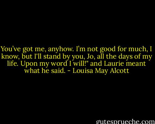 You’ve got me, anyhow. I’m not good for much, I know, but I'll stand by you, Jo, all the days of my life. Upon my word I will!" and Laurie meant what he said. - Louisa May Alcott