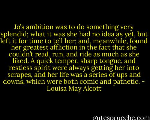 Jo’s ambition was to do something very splendid; what it was she had no idea as yet, but left it for time to tell her; and, meanwhile, found her greatest affliction in the fact that she couldn’t read, run, and ride as much as she liked. A quick temper, sharp tongue, and restless spirit were always getting her into scrapes, and her life was a series of ups and downs, which were both comic and pathetic. - Louisa May Alcott
