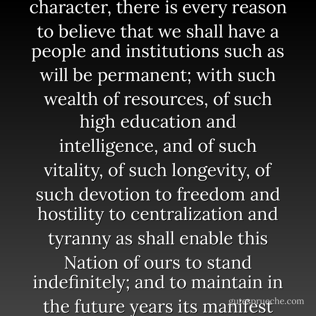 When the culture of the East, its chief characteristic, is added to the strength of body and the strength of mind of the agricultural center, its special contribution, and these two great characteristics are constantly imbued with the spirit of independence and love of liberty which lives in the hearts of the dwellers of the mountains, their main quality added to the national character, there is every reason to believe that we shall have a people and institutions such as will be permanent; with such wealth of resources, of such high education and intelligence, and of such vitality, of such longevity, of such devotion to freedom and hostility to centralization and tyranny as shall enable this Nation of ours to stand indefinitely; and to maintain in the future years its manifest destiny of leading the peoples and nations of earth in the principles of free government, constitutional security and individual liberty. Under these and under these alone, the faculties, the aspirations and inspirations of mankind may be unfolded into their full flowering to the fruition of an ever greater and more humane civilization. - Charles Edwin Winter