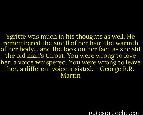 Ygritte was much in his thoughts as well. He remembered the smell of her hair, the warmth of her body... and the look on her face as she slit the old man's throat. You were wrong to love her, a voice whispered. You were wrong to leave her, a different voice insisted. - George R.R. Martin