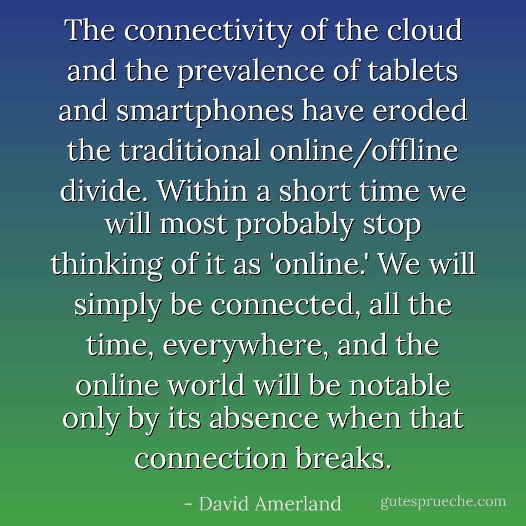 The connectivity of the cloud and the prevalence of tablets and smartphones have eroded the traditional online/offline divide. Within a short time we will most probably stop thinking of it as 'online.' We will simply be connected, all the time, everywhere, and the online world will be notable only by its absence when that connection breaks. - David Amerland