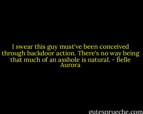 I swear this guy must've been conceived through backdoor action. There's no way being that much of an asshole is natural. - Belle Aurora