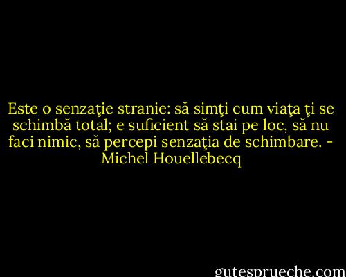 Este o senzaţie stranie: să simţi cum viaţa ţi se schimbă total; e suficient să stai pe loc, să nu faci nimic, să percepi senzaţia de schimbare. - Michel Houellebecq