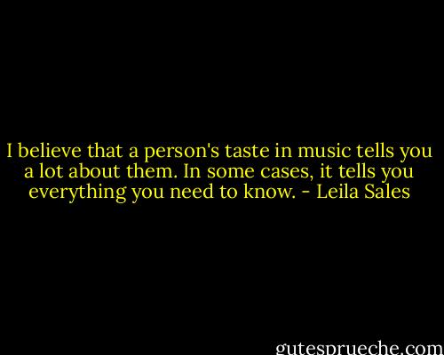 I believe that a person's taste in music tells you a lot about them. In some cases, it tells you everything you need to know. - Leila Sales