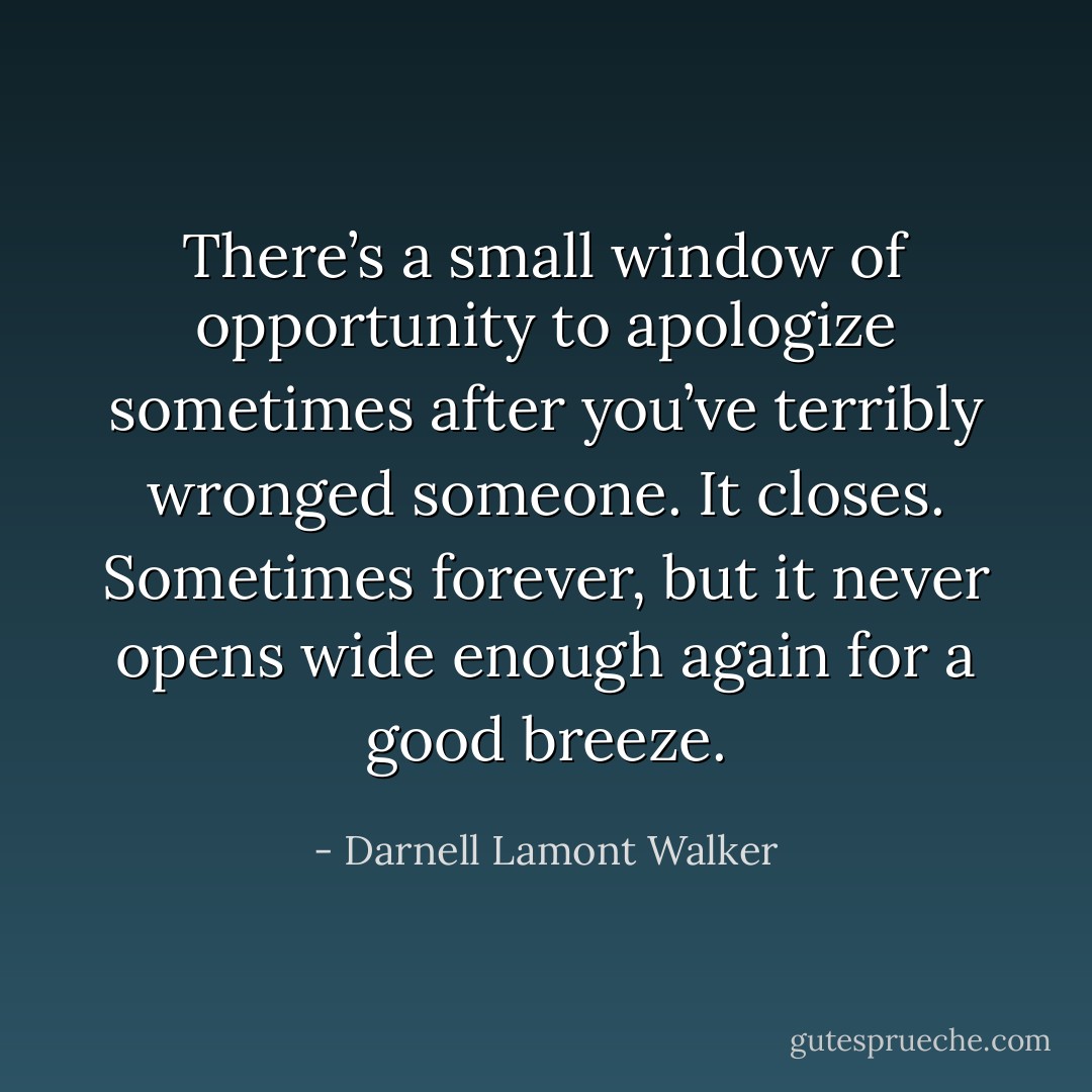 There’s a small window of opportunity to apologize sometimes after you’ve terribly wronged someone. It closes. Sometimes forever, but it never opens wide enough again for a good breeze. - Darnell Lamont Walker