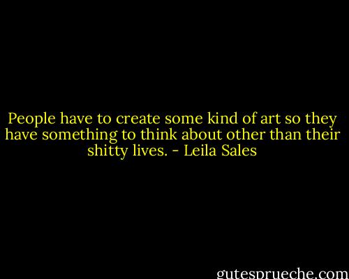 People have to create some kind of art so they have something to think about other than their shitty lives. - Leila Sales