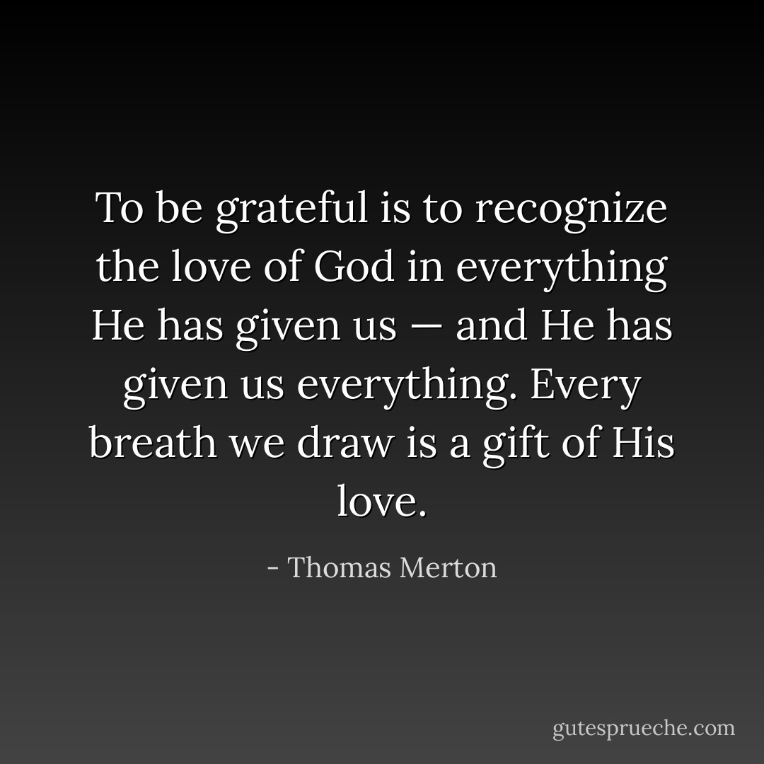 To be grateful is to recognize the love of God in everything He has given us — and He has given us everything. Every breath we draw is a gift of His love. - Thomas Merton