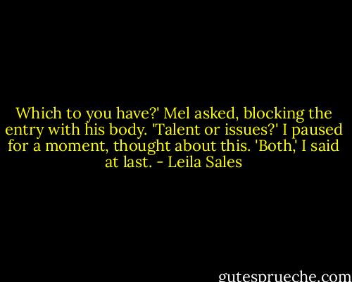 Which to you have?' Mel asked, blocking the entry with his body. 'Talent or issues?' I paused for a moment, thought about this. 'Both,' I said at last. - Leila Sales