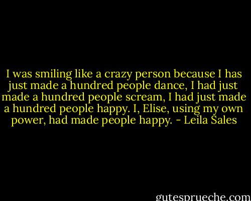 I was smiling like a crazy person because I has just made a hundred people dance, I had just made a hundred people scream, I had just made a hundred people happy. I, Elise, using my own power, had made people happy. - Leila Sales