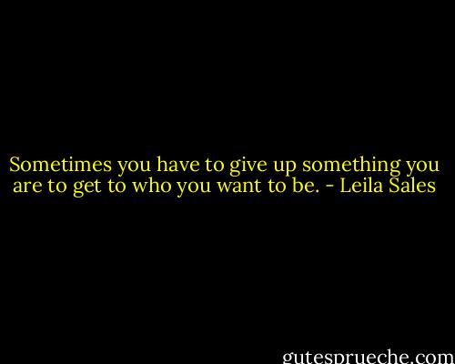 Sometimes you have to give up something you are to get to who you want to be. - Leila Sales