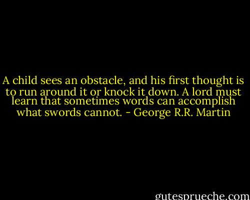A child sees an obstacle, and his first thought is to run around it or knock it down. A lord must learn that sometimes words can accomplish what swords cannot. - George R.R. Martin