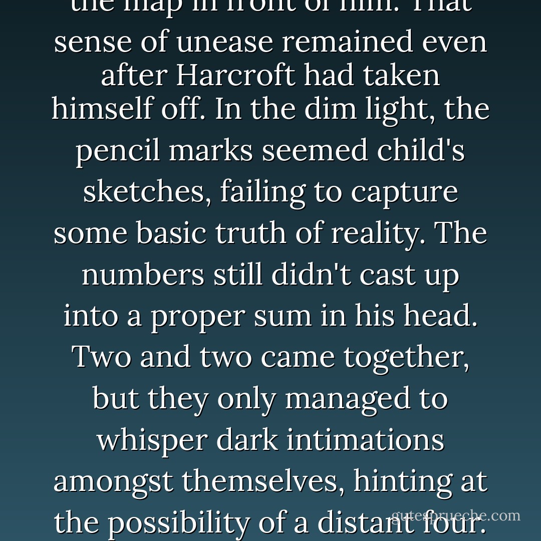 Ned waved him off and studied the map in front of him. That sense of unease remained even after Harcroft had taken himself off. In the dim light, the pencil marks seemed child's sketches, failing to capture some basic truth of reality. The numbers still didn't cast up into a proper sum in his head. Two and two came together, but they only managed to whisper dark intimations amongst themselves, hinting at the possibility of a distant four. - Courtney Milan