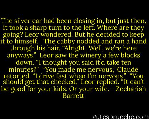 The silver car had been closing in, but just then, it took a sharp turn to the left. Where are they going? Leor wondered. But he decided to keep it to himself. <br /><br />The cabby nodded and ran a hand through his hair. “Alright. Well, we’re here anyways.”<br /><br />Leor saw the winery a few blocks down. “I thought you said it’d take ten minutes?”<br /><br />“You made me nervous,” Claude retorted. “I drive fast when I’m nervous.”<br /><br />“You should get that checked,” Leor replied. “It can’t be good for your kids. Or your wife. - Zechariah Barrett