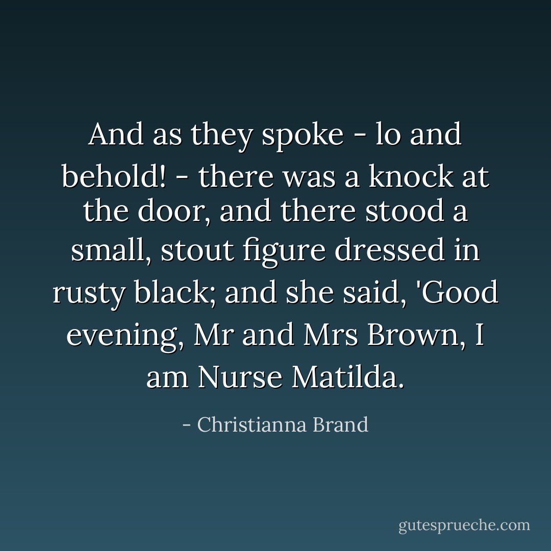 And as they spoke - lo and behold! - there was a knock at the door, and there stood a small, stout figure dressed in rusty black; and she said, 'Good evening, Mr and Mrs Brown, I am Nurse Matilda. - Christianna Brand