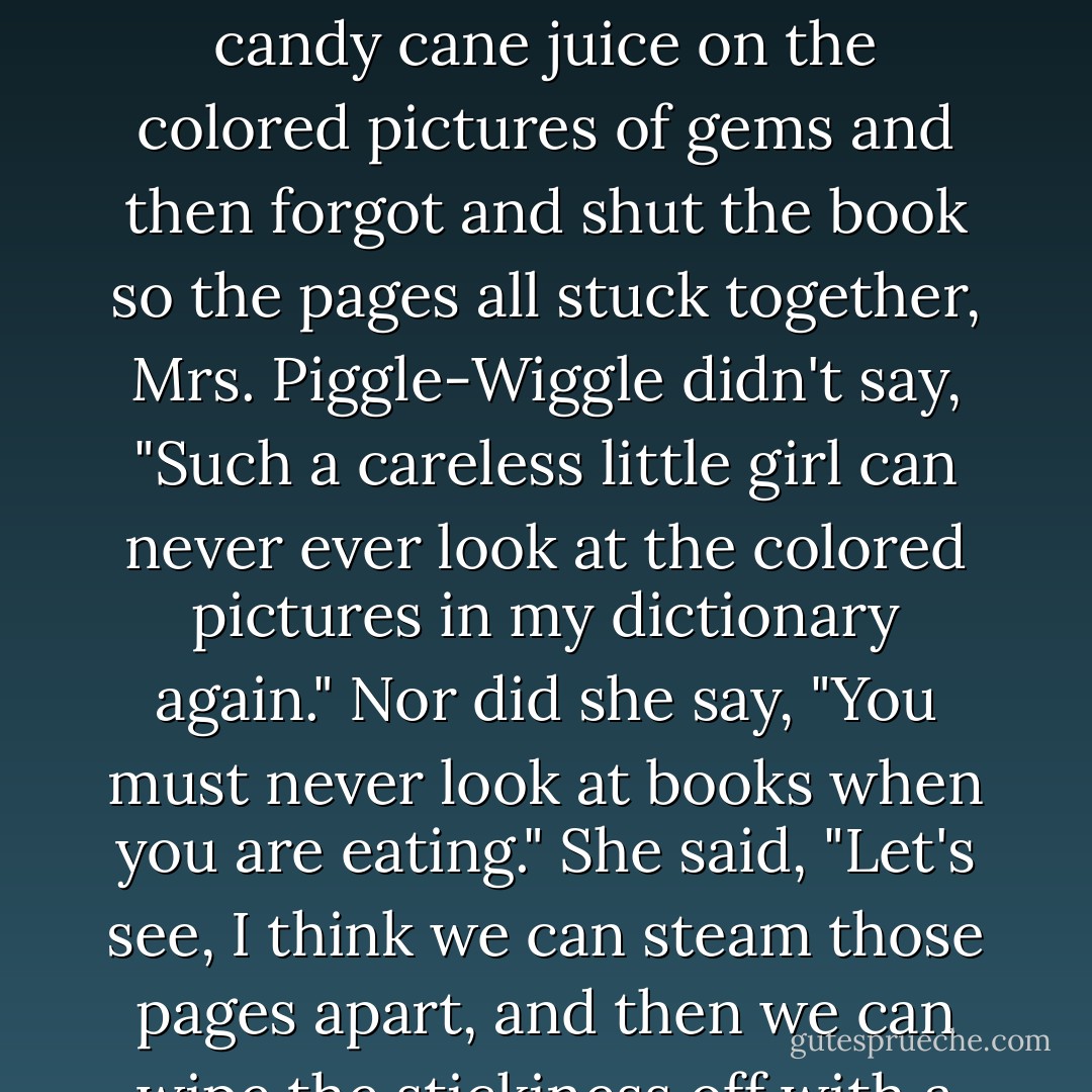 When Molly O'Toole was looking at the colored pictures in Mrs. Piggle-Wiggle's big dictionary and just happened to be eating a candy cane at the same time and drooled candy cane juice on the colored pictures of gems and then forgot and shut the book so the pages all stuck together, Mrs. Piggle-Wiggle didn't say, "Such a careless little girl can never ever look at the colored pictures in my dictionary again." Nor did she say, "You must never look at books when you are eating." She said, "Let's see, I think we can steam those pages apart, and then we can wipe the stickiness off with a little soap and water, like this-now see, it's just as good as new. There's nothing as cozy as a piece of candy and a book. - Betty MacDonald
