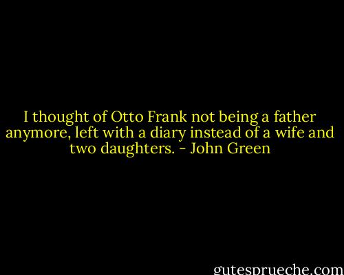 I thought of Otto Frank not being a father anymore, left with a diary instead of a wife and two daughters. - John Green