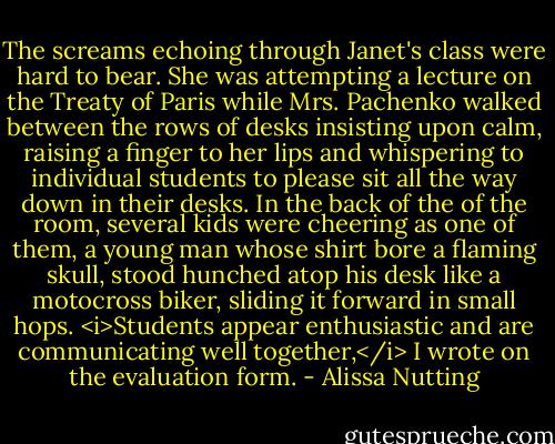 The screams echoing through Janet's class were hard to bear. She was attempting a lecture on the Treaty of Paris while Mrs. Pachenko walked between the rows of desks insisting upon calm, raising a finger to her lips and whispering to individual students to please sit all the way down in their desks. In the back of the of the room, several kids were cheering as one of them, a young man whose shirt bore a flaming skull, stood hunched atop his desk like a motocross biker, sliding it forward in small hops. <i>Students appear enthusiastic and are communicating well together,</i> I wrote on the evaluation form. - Alissa Nutting