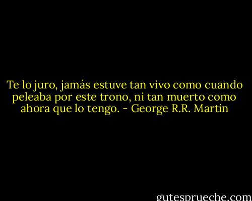 Te lo juro, jamás estuve tan vivo como cuando peleaba por este trono, ni tan muerto como ahora que lo tengo. - George R.R. Martin