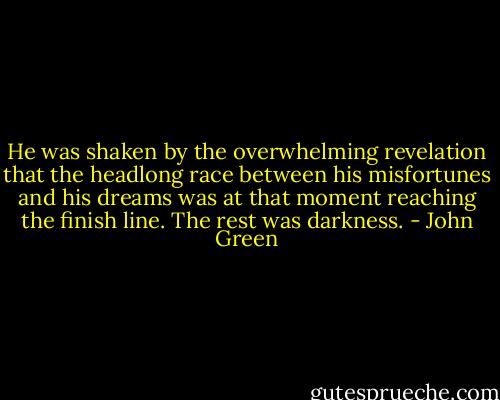 He was shaken by the overwhelming revelation that the headlong race between his misfortunes and his dreams was at that moment reaching the finish line. The rest was darkness. - John Green