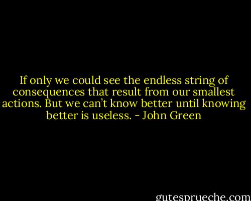 If only we could see the endless string of consequences that result from our smallest actions. But we can’t know better until knowing better is useless. - John Green