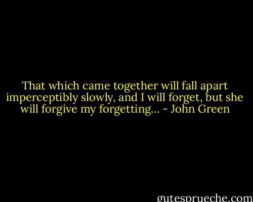 That which came together will fall apart imperceptibly slowly, and I will forget, but she will forgive my forgetting… - John Green