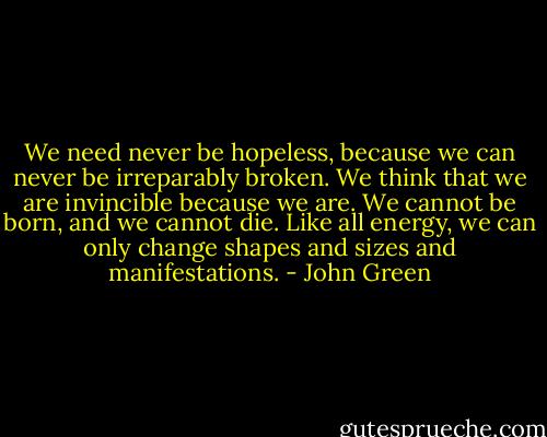 We need never be hopeless, because we can never be irreparably broken. We think that we are invincible because we are. We cannot be born, and we cannot die. Like all energy, we can only change shapes and sizes and manifestations. - John Green