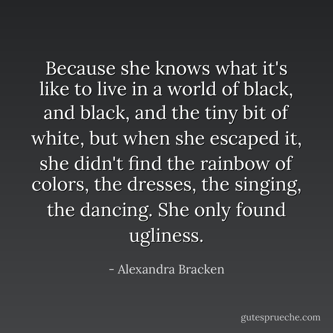 Because she knows what it's like to live in a world of black, and black, and the tiny bit of white, but when she escaped it, she didn't find the rainbow of colors, the dresses, the singing, the dancing. She only found ugliness. - Alexandra Bracken