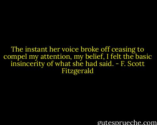 The instant her voice broke off ceasing to compel my attention, my belief, I felt the basic insincerity of what she had said. - F. Scott Fitzgerald
