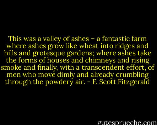 This was a valley of ashes – a fantastic farm where ashes grow like wheat into ridges and hills and grotesque gardens; where ashes take the forms of houses and chimneys and rising smoke and finally, with a transcendent effort, of men who move dimly and already crumbling through the powdery air. - F. Scott Fitzgerald