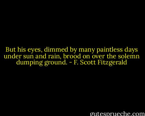 But his eyes, dimmed by many paintless days under sun and rain, brood on over the solemn dumping ground. - F. Scott Fitzgerald