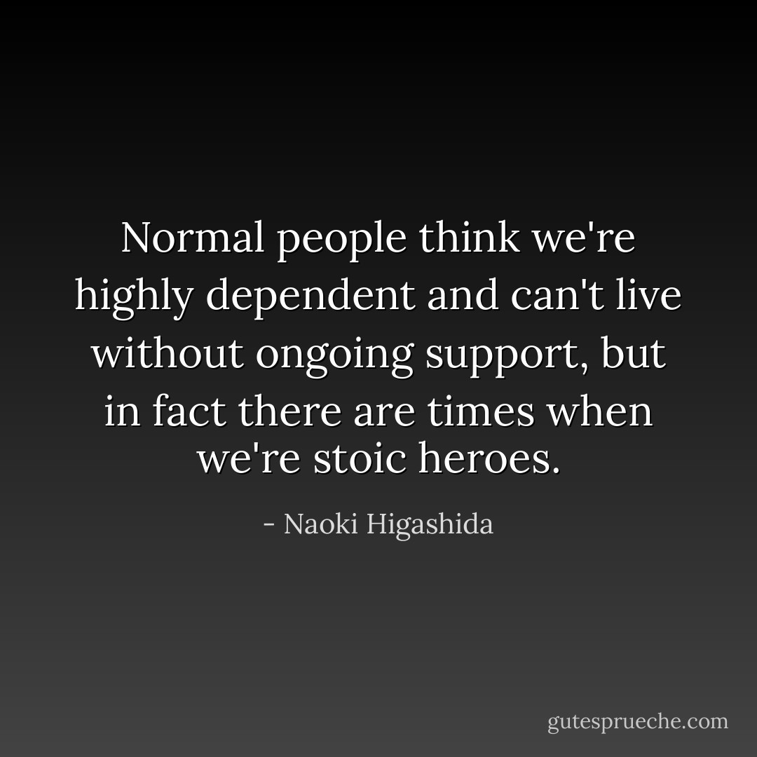 Normal people think we're highly dependent and can't live without ongoing support, but in fact there are times when we're stoic heroes. - Naoki Higashida