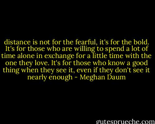 distance is not for the fearful, it's for the bold. It's for those who are willing to spend a lot of time alone in exchange for a little time with the one they love. It's for those who know a good thing when they see it, even if they don't see it nearly enough - Meghan Daum