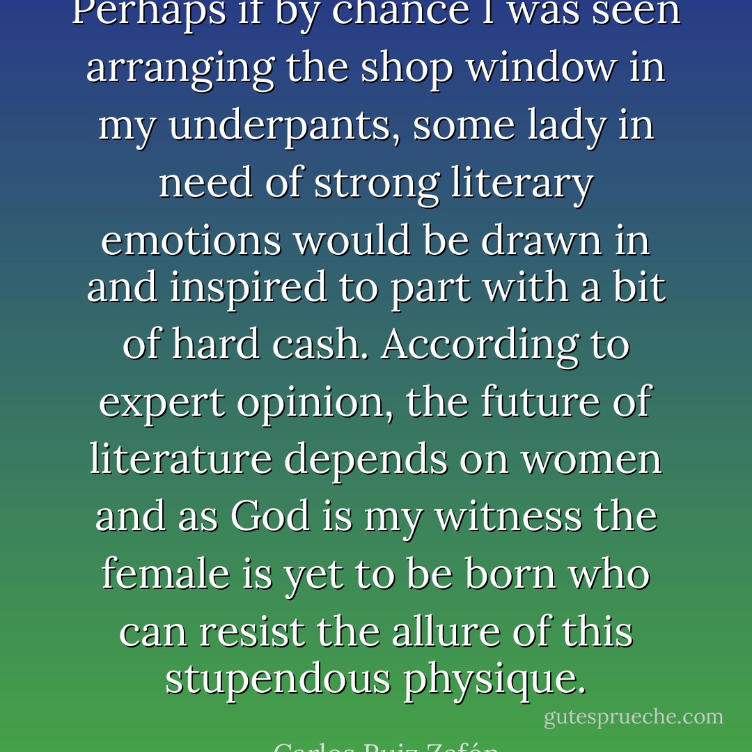 Perhaps if by chance I was seen arranging the shop window in my underpants, some lady in need of strong literary emotions would be drawn in and inspired to part with a bit of hard cash. According to expert opinion, the future of literature depends on women and as God is my witness the female is yet to be born who can resist the allure of this stupendous physique. - Carlos Ruiz Zafón
