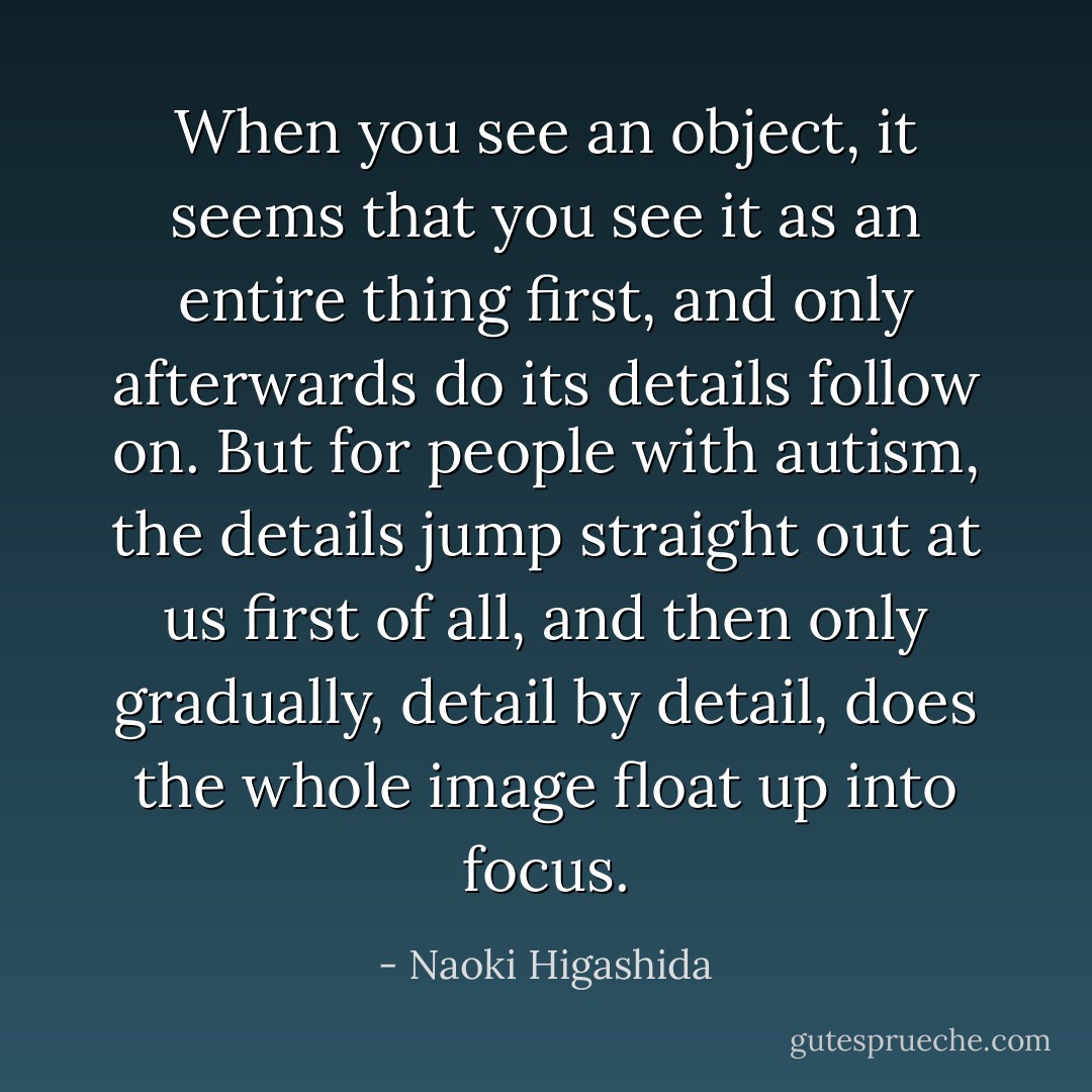 When you see an object, it seems that you see it as an entire thing first, and only afterwards do its details follow on. But for people with autism, the details jump straight out at us first of all, and then only gradually, detail by detail, does the whole image float up into focus. - Naoki Higashida