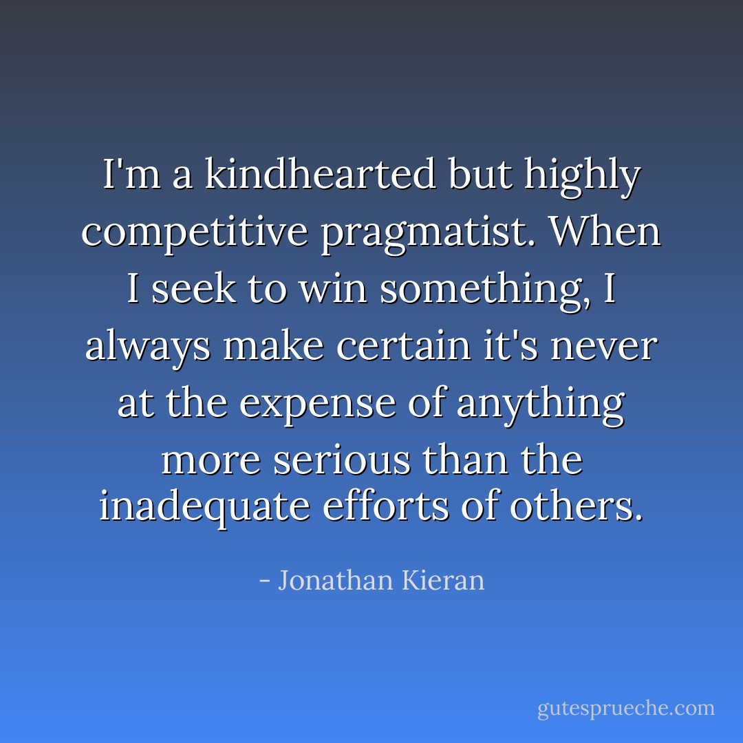 I'm a kindhearted but highly competitive pragmatist. When I seek to win something, I always make certain it's never at the expense of anything more serious than the inadequate efforts of others. - Jonathan Kieran