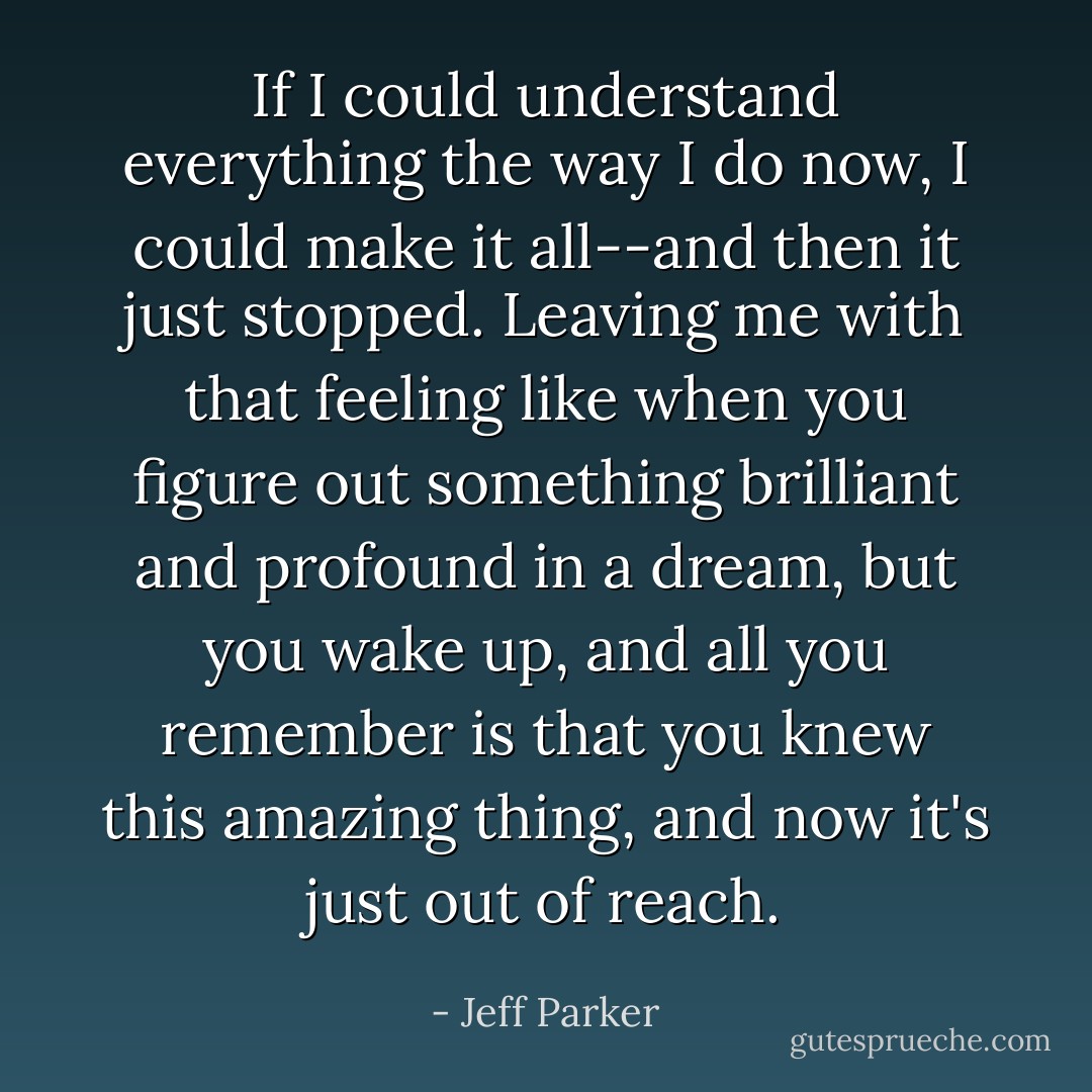If I could understand everything the way I do now, I could make it all--and then it just stopped. Leaving me with that feeling like when you figure out something brilliant and profound in a dream, but you wake up, and all you remember is that you knew this amazing thing, and now it's just out of reach. - Jeff Parker