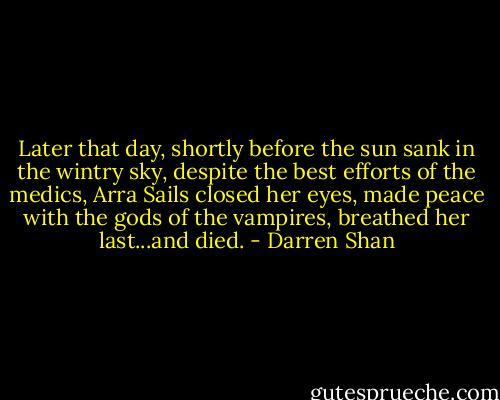 Later that day, shortly before the sun sank in the wintry sky, despite the best efforts of the medics, Arra Sails closed her eyes, made peace with the gods of the vampires, breathed her last...and died. - Darren Shan