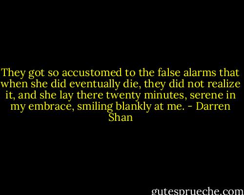 They got so accustomed to the false alarms that when she did eventually die, they did not realize it, and she lay there twenty minutes, serene in my embrace, smiling blankly at me. - Darren Shan