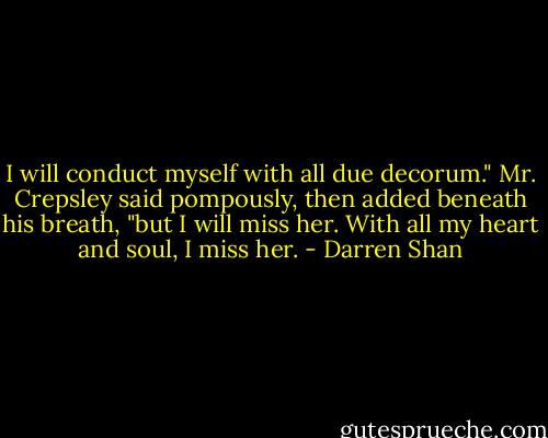 I will conduct myself with all due decorum." Mr. Crepsley said pompously, then added beneath his breath, "but I will miss her. With all my heart and soul, I miss her. - Darren Shan