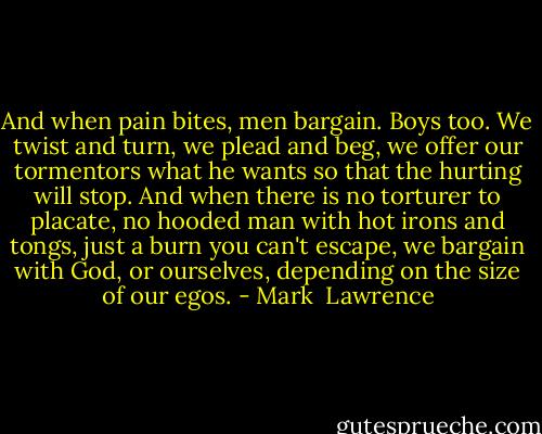 And when pain bites, men bargain. Boys too. We twist and turn, we plead and beg, we offer our tormentors what he wants so that the hurting will stop. And when there is no torturer to placate, no hooded man with hot irons and tongs, just a burn you can't escape, we bargain with God, or ourselves, depending on the size of our egos. - Mark  Lawrence