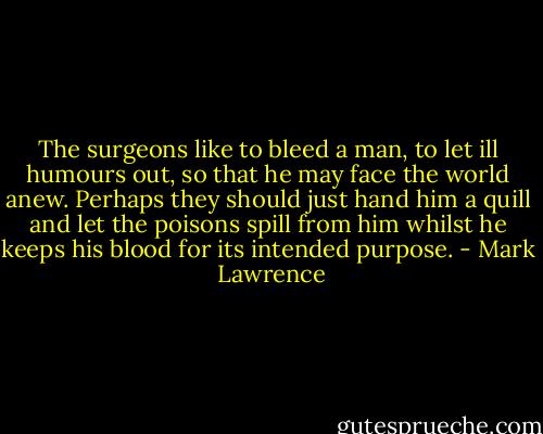The surgeons like to bleed a man, to let ill humours out, so that he may face the world anew. Perhaps they should just hand him a quill and let the poisons spill from him whilst he keeps his blood for its intended purpose. - Mark  Lawrence