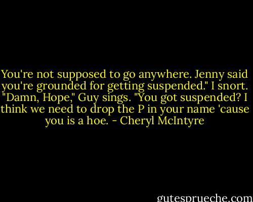 You're not supposed to go anywhere. Jenny said you're grounded for getting suspended."<br />I snort.<br />"Damn, Hope," Guy sings. "You got suspended? I think we need to drop the P in your name 'cause you is a hoe. - Cheryl McIntyre