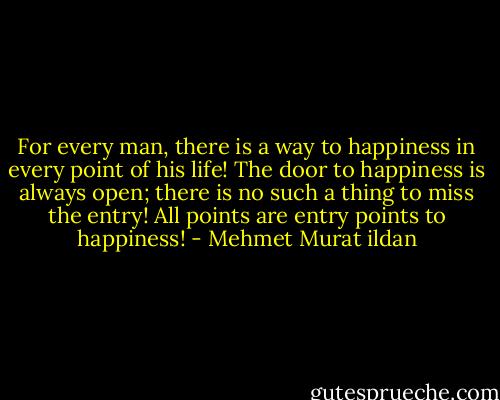 For every man, there is a way to happiness in every point of his life! The door to happiness is always open; there is no such a thing to miss the entry! All points are entry points to happiness! - Mehmet Murat ildan