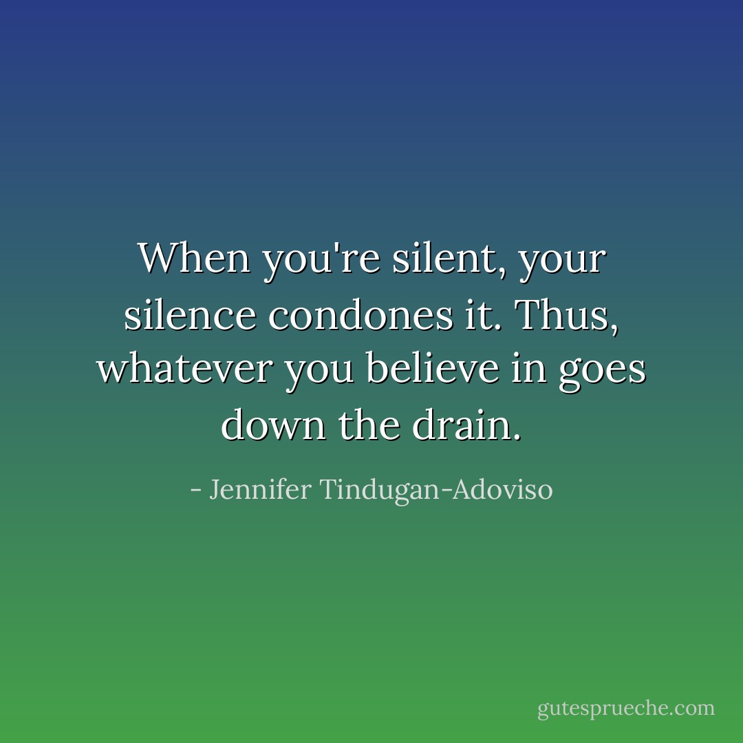 When you're silent, your silence condones it. Thus, whatever you believe in goes down the drain. - Jennifer Tindugan-Adoviso